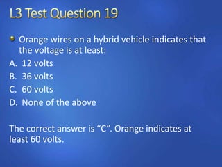 Orange wires on a hybrid vehicle indicates that
the voltage is at least:
A. 12 volts
B. 36 volts
C. 60 volts
D. None of the above
The correct answer is “C”. Orange indicates at
least 60 volts.
 