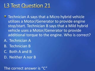 Technician A says that a Micro hybrid vehicle
utilizes a Motor/Generator to provide engine
stop/start. Technician B says that a Mild hybrid
vehicle uses a Motor/Generator to provide
additional torque to the engine. Who is correct?
A. Technician A
B. Technician B
C. Both A and B
D. Neither A nor B
The correct answer is “C”
 