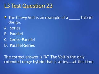 The Chevy Volt is an example of a _____ hybrid
design.
A. Series
B. Parallel
C. Series-Parallel
D. Parallel-Series
The correct answer is “A”. The Volt is the only
extended range hybrid that is series…..at this time.
 