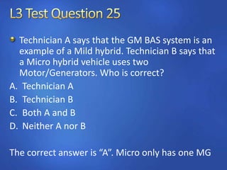 Technician A says that the GM BAS system is an
example of a Mild hybrid. Technician B says that
a Micro hybrid vehicle uses two
Motor/Generators. Who is correct?
A. Technician A
B. Technician B
C. Both A and B
D. Neither A nor B
The correct answer is “A”. Micro only has one MG
 
