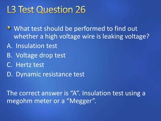 What test should be performed to find out
whether a high voltage wire is leaking voltage?
A. Insulation test
B. Voltage drop test
C. Hertz test
D. Dynamic resistance test
The correct answer is “A”. Insulation test using a
megohm meter or a “Megger”.
 