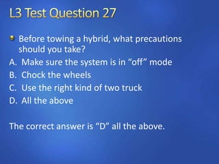 Before towing a hybrid, what precautions
should you take?
A. Make sure the system is in “off” mode
B. Chock the wheels
C. Use the right kind of two truck
D. All the above
The correct answer is “D” all the above.
 