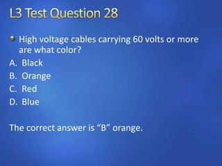 High voltage cables carrying 60 volts or more
are what color?
A. Black
B. Orange
C. Red
D. Blue
The correct answer is “B” orange.
 
