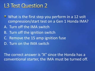 What is the first step you perform in a 12 volt
compression/start test on a Gen 1 Honda IMA?
A. Turn off the IMA switch
B. Turn off the ignition switch
C. Remove the 15 amp ignition fuse
D. Turn on the IMA switch
The correct answer is “A” since the Honda has a
conventional starter, the IMA must be turned off.
 