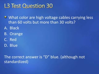 What color are high voltage cables carrying less
than 60 volts but more than 30 volts?
A. Black
B. Orange
C. Red
D. Blue
The correct answer is “D” blue. (although not
standardized)
 
