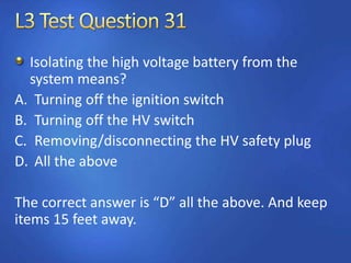 Isolating the high voltage battery from the
system means?
A. Turning off the ignition switch
B. Turning off the HV switch
C. Removing/disconnecting the HV safety plug
D. All the above
The correct answer is “D” all the above. And keep
items 15 feet away.
 