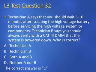 Technician A says that you should wait 5-10
minutes after isolating the high voltage battery
before servicing the high voltage system or
components. Technician B says you should
always verify with a CAT III DMM that the
system is powered down. Who is correct?
A. Technician A
B. Technician B
C. Both A and B
D. Neither A nor B
The correct answer is “C”.
 