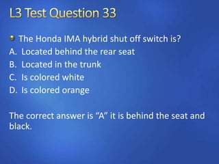 The Honda IMA hybrid shut off switch is?
A. Located behind the rear seat
B. Located in the trunk
C. Is colored white
D. Is colored orange
The correct answer is “A” it is behind the seat and
black.
 