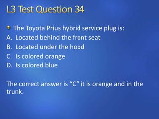 The Toyota Prius hybrid service plug is:
A. Located behind the front seat
B. Located under the hood
C. Is colored orange
D. Is colored blue
The correct answer is “C” it is orange and in the
trunk.
 