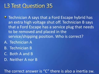 Technician A says that a Ford Escape hybrid has
an extra high voltage shut off. Technician B says
that a Ford Escape has a service plug that needs
to be removed and placed in the
service/shipping position. Who is correct?
A. Technician A
B. Technician B
C. Both A and B
D. Neither A nor B
The correct answer is “C” there is also a inertia sw.
 