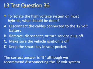 To isolate the high voltage system on most
hybrids, what should be done?
A. Disconnect the cables connected to the 12 volt
battery
B. Remove, disconnect, or turn service plug off
C. Make sure the vehicle ignition is off
D. Keep the smart key in your pocket.
The correct answer is “B” although we
recommend disconnecting the 12 volt system.
 