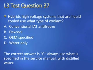 Hybrids high voltage systems that are liquid
cooled use what type of coolant?
A. Conventional IAT antifreeze
B. Dexcool
C. OEM specified
D. Water only
The correct answer is “C” always use what is
specified in the service manual, with distilled
water.
 