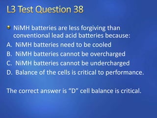 NiMH batteries are less forgiving than
conventional lead acid batteries because:
A. NiMH batteries need to be cooled
B. NiMH batteries cannot be overcharged
C. NiMH batteries cannot be undercharged
D. Balance of the cells is critical to performance.
The correct answer is “D” cell balance is critical.
 