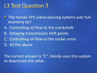 The Honda VPS (valve pausing system) aids fuel
economy by?
A. Controlling oil flow to the crankshaft
B. Delaying transmission shift points
C. Controlling oil flow to the rocker arms
D. All the above
The correct answer is “C”. Honda uses this system
to deactivate the valve.
 