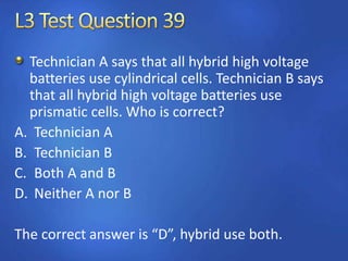 Technician A says that all hybrid high voltage
batteries use cylindrical cells. Technician B says
that all hybrid high voltage batteries use
prismatic cells. Who is correct?
A. Technician A
B. Technician B
C. Both A and B
D. Neither A nor B
The correct answer is “D”, hybrid use both.
 