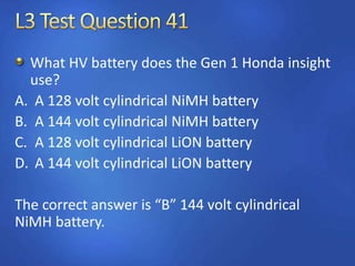 What HV battery does the Gen 1 Honda insight
use?
A. A 128 volt cylindrical NiMH battery
B. A 144 volt cylindrical NiMH battery
C. A 128 volt cylindrical LiON battery
D. A 144 volt cylindrical LiON battery
The correct answer is “B” 144 volt cylindrical
NiMH battery.
 