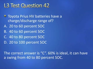 Toyota Prius HV batteries have a
charge/discharge range of?
A. 20 to 60 percent SOC
B. 40 to 60 percent SOC
C. 40 to 80 percent SOC
D. 20 to 100 percent SOC
The correct answer is “C”. 60% is ideal, it can have
a swing from 40 to 80 percent SOC.
 