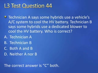 Technician A says some hybrids use a vehicle’s
A/C system to cool the HV battery. Technician B
says some hybrids use a dedicated blower to
cool the HV battery. Who is correct?
A. Technician A
B. Technician B
C. Both A and B
D. Neither A nor B
The correct answer is “C” both.
 