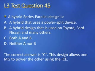 A hybrid Series-Parallel design is:
A. A hybrid that uses a power-split device.
B. A hybrid design that is used on Toyota, Ford
Nissan and many others.
C. Both A and B
D. Neither A nor B
The correct answer is “C”. This design allows one
MG to power the other using the ICE.
 