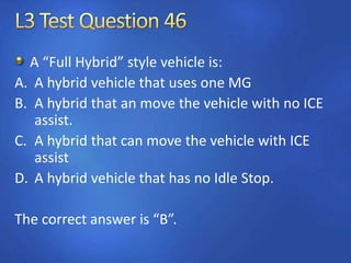A “Full Hybrid” style vehicle is:
A. A hybrid vehicle that uses one MG
B. A hybrid that an move the vehicle with no ICE
assist.
C. A hybrid that can move the vehicle with ICE
assist
D. A hybrid vehicle that has no Idle Stop.
The correct answer is “B”.
 