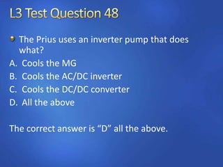The Prius uses an inverter pump that does
what?
A. Cools the MG
B. Cools the AC/DC inverter
C. Cools the DC/DC converter
D. All the above
The correct answer is “D” all the above.
 