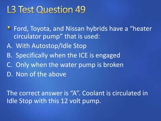 Ford, Toyota, and Nissan hybrids have a “heater
circulator pump” that is used:
A. With Autostop/Idle Stop
B. Specifically when the ICE is engaged
C. Only when the water pump is broken
D. Non of the above
The correct answer is “A”. Coolant is circulated in
Idle Stop with this 12 volt pump.
 