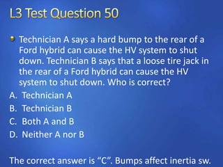 Technician A says a hard bump to the rear of a
Ford hybrid can cause the HV system to shut
down. Technician B says that a loose tire jack in
the rear of a Ford hybrid can cause the HV
system to shut down. Who is correct?
A. Technician A
B. Technician B
C. Both A and B
D. Neither A nor B
The correct answer is “C”. Bumps affect inertia sw.
 