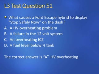 What causes a Ford Escape hybrid to display
“Stop Safely Now” on the dash?
A. A HV overheating problem
B. A failure in the 12 volt system
C. An overheating ICE
D. A fuel level below ¼ tank
The correct answer is “A”. HV overheating.
 