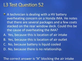 A technician is dealing with a HV battery
overheating concern on a Honda IMA. He notes
that there are several packages and a few coats
stacked on the rear window deck. Could this be
the cause of overheating the IMA?
A. Yes, because this is location of air intake
B. Yes, because this is location of air outlet
C. No, because battery is liquid cooled
D. No, because there is no relationship.
The correct answer is “A” blocking the air intake
 