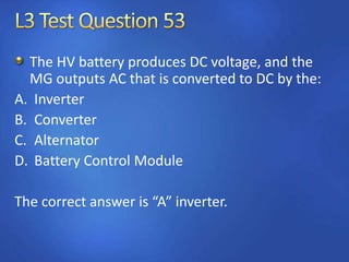 The HV battery produces DC voltage, and the
MG outputs AC that is converted to DC by the:
A. Inverter
B. Converter
C. Alternator
D. Battery Control Module
The correct answer is “A” inverter.
 