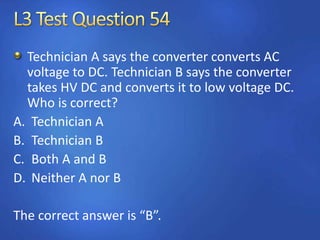 Technician A says the converter converts AC
voltage to DC. Technician B says the converter
takes HV DC and converts it to low voltage DC.
Who is correct?
A. Technician A
B. Technician B
C. Both A and B
D. Neither A nor B
The correct answer is “B”.
 