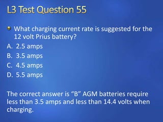 What charging current rate is suggested for the
12 volt Prius battery?
A. 2.5 amps
B. 3.5 amps
C. 4.5 amps
D. 5.5 amps
The correct answer is “B” AGM batteries require
less than 3.5 amps and less than 14.4 volts when
charging.
 