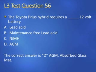 The Toyota Prius hybrid requires a _____ 12 volt
battery.
A. Lead acid
B. Maintenance free Lead acid
C. NiMH
D. AGM
The correct answer is “D” AGM. Absorbed Glass
Mat.
 