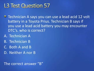 Technician A says you can use a lead acid 12 volt
battery in a Toyota Prius. Technician B says if
you use a lead acid battery you may encounter
DTC’s. who is correct?
A. Technician A
B. Technician B
C. Both A and B
D. Neither A nor B
The correct answer “B”
 