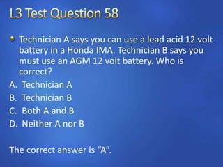 Technician A says you can use a lead acid 12 volt
battery in a Honda IMA. Technician B says you
must use an AGM 12 volt battery. Who is
correct?
A. Technician A
B. Technician B
C. Both A and B
D. Neither A nor B
The correct answer is “A”.
 