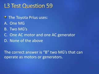 The Toyota Prius uses:
A. One MG
B. Two MG’s
C. One AC motor and one AC generator
D. None of the above
The correct answer is “B” two MG’s that can
operate as motors or generators.
 