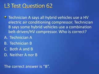 Technician A says all hybrid vehicles use a HV
electric air conditioning compressor. Technician
B says some hybrid vehicles use a combination
belt-driven/HV compressor. Who is correct?
A. Technician A
B. Technician B
C. Both A and B
D. Neither A nor B
The correct answer is “B”.
 