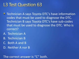 Technician A says Toyota DTC’s have information
codes that must be used to diagnose the DTC.
Technician B says Toyota DTC’s have sub-codes
that must be used to diagnose the DTC. Who is
correct?
A. Technician A
B. Technician B
C. Both A and B
D. Neither A nor B
The correct answer is “C” both.
 