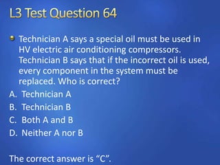 Technician A says a special oil must be used in
HV electric air conditioning compressors.
Technician B says that if the incorrect oil is used,
every component in the system must be
replaced. Who is correct?
A. Technician A
B. Technician B
C. Both A and B
D. Neither A nor B
The correct answer is “C”.
 