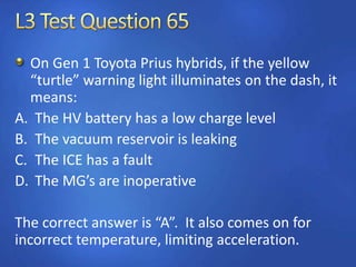 On Gen 1 Toyota Prius hybrids, if the yellow
“turtle” warning light illuminates on the dash, it
means:
A. The HV battery has a low charge level
B. The vacuum reservoir is leaking
C. The ICE has a fault
D. The MG’s are inoperative
The correct answer is “A”. It also comes on for
incorrect temperature, limiting acceleration.
 