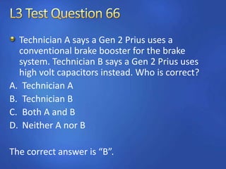Technician A says a Gen 2 Prius uses a
conventional brake booster for the brake
system. Technician B says a Gen 2 Prius uses
high volt capacitors instead. Who is correct?
A. Technician A
B. Technician B
C. Both A and B
D. Neither A nor B
The correct answer is “B”.
 