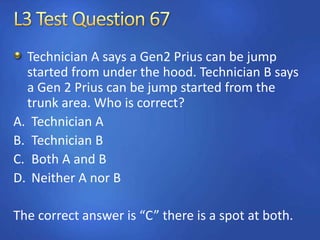 Technician A says a Gen2 Prius can be jump
started from under the hood. Technician B says
a Gen 2 Prius can be jump started from the
trunk area. Who is correct?
A. Technician A
B. Technician B
C. Both A and B
D. Neither A nor B
The correct answer is “C” there is a spot at both.
 