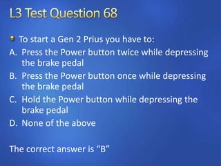To start a Gen 2 Prius you have to:
A. Press the Power button twice while depressing
the brake pedal
B. Press the Power button once while depressing
the brake pedal
C. Hold the Power button while depressing the
brake pedal
D. None of the above
The correct answer is “B”
 