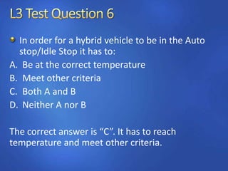 In order for a hybrid vehicle to be in the Auto
stop/Idle Stop it has to:
A. Be at the correct temperature
B. Meet other criteria
C. Both A and B
D. Neither A nor B
The correct answer is “C”. It has to reach
temperature and meet other criteria.
 