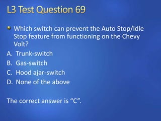 Which switch can prevent the Auto Stop/Idle
Stop feature from functioning on the Chevy
Volt?
A. Trunk-switch
B. Gas-switch
C. Hood ajar-switch
D. None of the above
The correct answer is “C”.
 