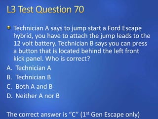 Technician A says to jump start a Ford Escape
hybrid, you have to attach the jump leads to the
12 volt battery. Technician B says you can press
a button that is located behind the left front
kick panel. Who is correct?
A. Technician A
B. Technician B
C. Both A and B
D. Neither A nor B
The correct answer is “C” (1st Gen Escape only)
 