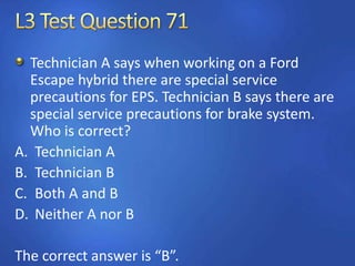 Technician A says when working on a Ford
Escape hybrid there are special service
precautions for EPS. Technician B says there are
special service precautions for brake system.
Who is correct?
A. Technician A
B. Technician B
C. Both A and B
D. Neither A nor B
The correct answer is “B”.
 