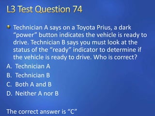 Technician A says on a Toyota Prius, a dark
“power” button indicates the vehicle is ready to
drive. Technician B says you must look at the
status of the “ready” indicator to determine if
the vehicle is ready to drive. Who is correct?
A. Technician A
B. Technician B
C. Both A and B
D. Neither A nor B
The correct answer is “C”
 