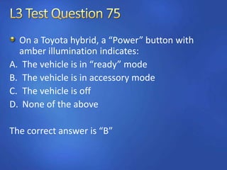 On a Toyota hybrid, a “Power” button with
amber illumination indicates:
A. The vehicle is in “ready” mode
B. The vehicle is in accessory mode
C. The vehicle is off
D. None of the above
The correct answer is “B”
 