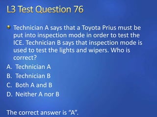 Technician A says that a Toyota Prius must be
put into inspection mode in order to test the
ICE. Technician B says that inspection mode is
used to test the lights and wipers. Who is
correct?
A. Technician A
B. Technician B
C. Both A and B
D. Neither A nor B
The correct answer is “A”.
 